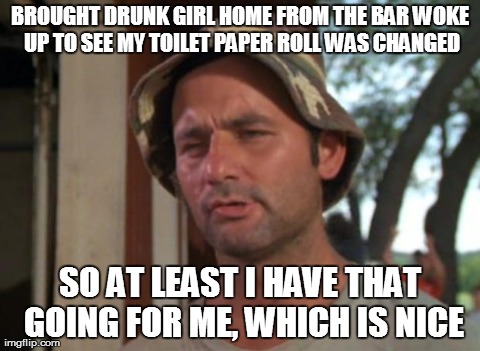 So I Got That Goin For Me Which Is Nice | BROUGHT DRUNK GIRL HOME FROM THE BAR WOKE UP TO SEE MY TOILET PAPER ROLL WAS CHANGED SO AT LEAST I HAVE THAT GOING FOR ME, WHICH IS NICE | image tagged in memes,so i got that goin for me which is nice | made w/ Imgflip meme maker