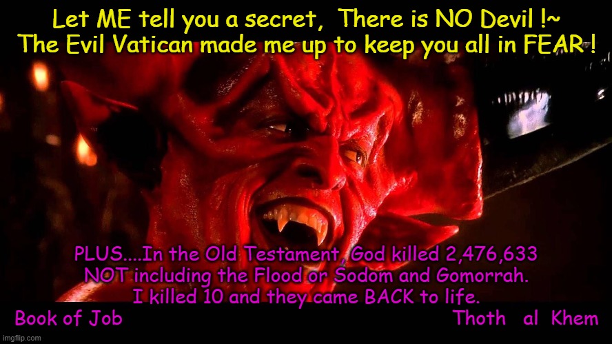 100% FACTS from the BIBLE-KILLER FAKE GOD Yaldabaoth. | Let ME tell you a secret,  There is NO Devil !~

The Evil Vatican made me up to keep you all in FEAR ! PLUS....In the Old Testament, God killed 2,476,633 NOT including the Flood or Sodom and Gomorrah.
I killed 10 and they came BACK to life.
Book of Job                                                         Thoth   al  Khem | image tagged in evil god,devil does not exist,people are idiots,god is insane,liar is god,lied to eve | made w/ Imgflip meme maker
