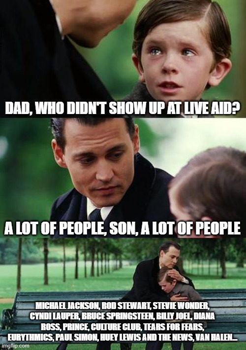 Random live aid meme | DAD, WHO DIDN'T SHOW UP AT LIVE AID? A LOT OF PEOPLE, SON, A LOT OF PEOPLE; MICHAEL JACKSON, ROD STEWART, STEVIE WONDER, CYNDI LAUPER, BRUCE SPRINGSTEEN, BILLY JOEL, DIANA ROSS, PRINCE, CULTURE CLUB, TEARS FOR FEARS, EURYTHMICS, PAUL SIMON, HUEY LEWIS AND THE NEWS, VAN HALEN... | image tagged in memes,finding neverland,live aid,music,concert | made w/ Imgflip meme maker