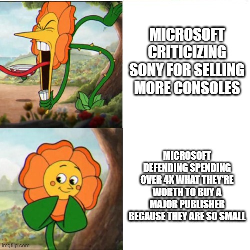 Cuphead Flower | MICROSOFT CRITICIZING SONY FOR SELLING MORE CONSOLES; MICROSOFT DEFENDING SPENDING OVER 4X WHAT THEY'RE WORTH TO BUY A MAJOR PUBLISHER BECAUSE THEY ARE SO SMALL | image tagged in cuphead flower | made w/ Imgflip meme maker