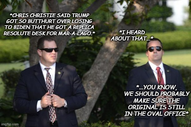 Considering Trump's penchant for stealing government property... | *CHRIS CHRISTIE SAID TRUMP GOT SO BUTTHURT OVER LOSING TO BIDEN THAT HE GOT A REPLICA RESOLUTE DESK FOR MAR-A-LAGO.*; *I HEARD ABOUT THAT...*; *...YOU KNOW, WE SHOULD PROBABLY MAKE SURE THE ORIGINAL IS STILL IN THE OVAL OFFICE* | image tagged in secret service,banter,workplace convos,butthurt trump,office gossip | made w/ Imgflip meme maker