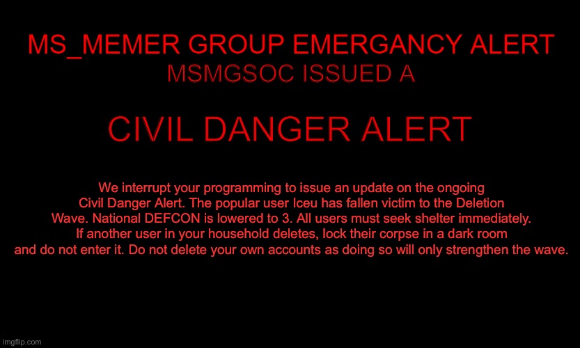 MSMG EAS | MSMGSOC ISSUED A; CIVIL DANGER ALERT; We interrupt your programming to issue an update on the ongoing Civil Danger Alert. The popular user Iceu has fallen victim to the Deletion Wave. National DEFCON is lowered to 3. All users must seek shelter immediately. If another user in your household deletes, lock their corpse in a dark room and do not enter it. Do not delete your own accounts as doing so will only strengthen the wave. | image tagged in msmg eas | made w/ Imgflip meme maker
