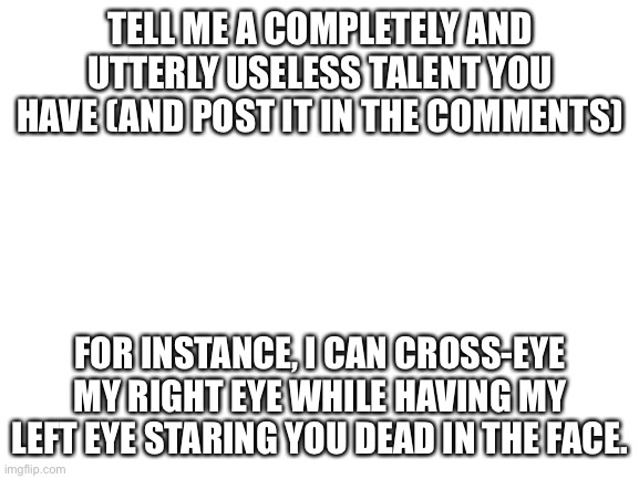 Half-crosseye!! | TELL ME A COMPLETELY AND UTTERLY USELESS TALENT YOU HAVE (AND POST IT IN THE COMMENTS); FOR INSTANCE, I CAN CROSS-EYE MY RIGHT EYE WHILE HAVING MY LEFT EYE STARING YOU DEAD IN THE FACE. | image tagged in blank white template | made w/ Imgflip meme maker