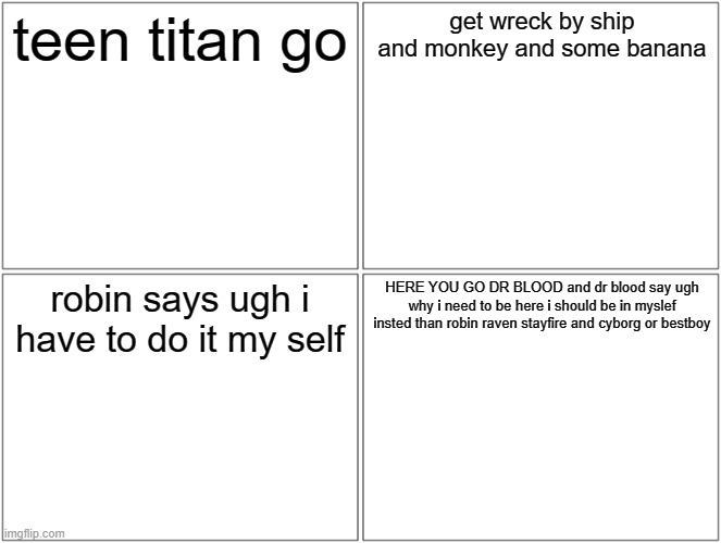 Blank Comic Panel 2x2 | teen titan go; get wreck by ship and monkey and some banana; robin says ugh i have to do it my self; HERE YOU GO DR BLOOD and dr blood say ugh why i need to be here i should be in myslef insted than robin raven stayfire and cyborg or bestboy | image tagged in memes,blank comic panel 2x2 | made w/ Imgflip meme maker