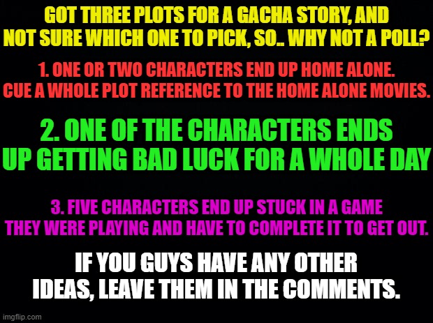 ^.^ | GOT THREE PLOTS FOR A GACHA STORY, AND NOT SURE WHICH ONE TO PICK, SO.. WHY NOT A POLL? 1. ONE OR TWO CHARACTERS END UP HOME ALONE. CUE A WHOLE PLOT REFERENCE TO THE HOME ALONE MOVIES. 2. ONE OF THE CHARACTERS ENDS UP GETTING BAD LUCK FOR A WHOLE DAY; 3. FIVE CHARACTERS END UP STUCK IN A GAME THEY WERE PLAYING AND HAVE TO COMPLETE IT TO GET OUT. IF YOU GUYS HAVE ANY OTHER IDEAS, LEAVE THEM IN THE COMMENTS. | made w/ Imgflip meme maker