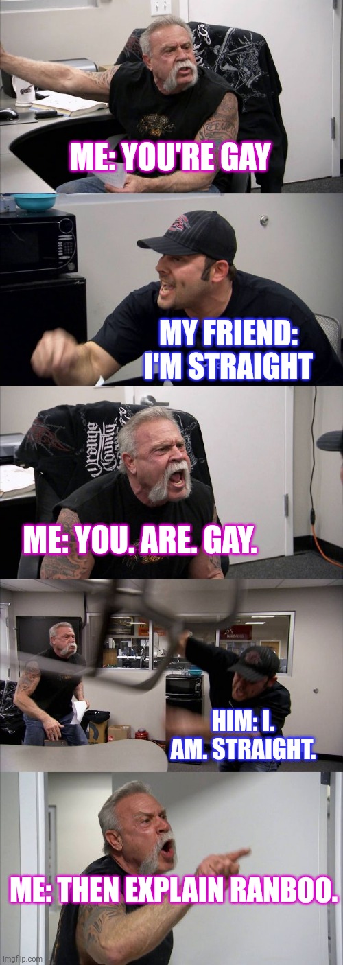 Daily arguments | ME: YOU'RE GAY; MY FRIEND: I'M STRAIGHT; ME: YOU. ARE. GAY. HIM: I. AM. STRAIGHT. ME: THEN EXPLAIN RANBOO. | image tagged in memes,american chopper argument,ranboo,gay | made w/ Imgflip meme maker