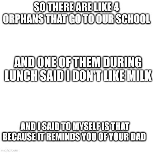 Blank Transparent Square |  SO THERE ARE LIKE 4 ORPHANS THAT GO TO OUR SCHOOL; AND ONE OF THEM DURING LUNCH SAID I DON'T LIKE MILK; AND I SAID TO MYSELF IS THAT BECAUSE IT REMINDS YOU OF YOUR DAD | image tagged in memes,blank transparent square | made w/ Imgflip meme maker