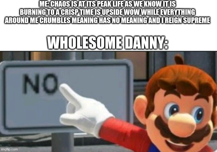 Mario points at a "NO" sign | ME: CHAOS IS AT ITS PEAK LIFE AS WE KNOW IT IS BURNING TO A CRISP TIME IS UPSIDE WOW WHILE EVERYTHING AROUND ME CRUMBLES MEANING HAS NO MEANING AND I REIGN SUPREME; WHOLESOME DANNY: | image tagged in mario points at a no sign | made w/ Imgflip meme maker