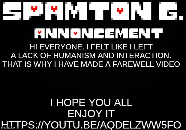 Spamton announcement temp | I HOPE YOU ALL ENJOY IT
HTTPS://YOUTU.BE/AQDELZWW5FO; HI EVERYONE. I FELT LIKE I LEFT A LACK OF HUMANISM AND INTERACTION. THAT IS WHY I HAVE MADE A FAREWELL VIDEO | image tagged in spamton announcement temp | made w/ Imgflip meme maker