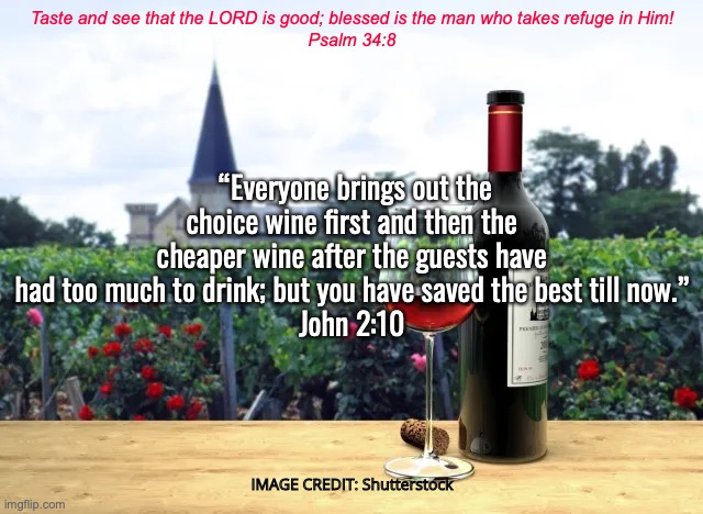 Jesus Changes Water Into Wine | Taste and see that the LORD is good; blessed is the man who takes refuge in Him!
Psalm 34:8; “Everyone brings out the choice wine first and then the cheaper wine after the guests have had too much to drink; but you have saved the best till now.”
John 2:10; IMAGE CREDIT: Shutterstock | image tagged in he turns hearts of stone into hearts of flesh,the filling of the holy spirit | made w/ Imgflip meme maker