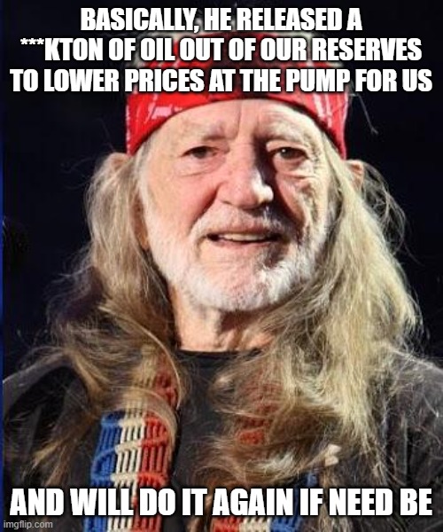 Willie Nelson | BASICALLY, HE RELEASED A ***KTON OF OIL OUT OF OUR RESERVES TO LOWER PRICES AT THE PUMP FOR US AND WILL DO IT AGAIN IF NEED BE | image tagged in willie nelson | made w/ Imgflip meme maker