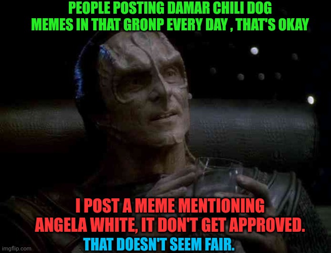 Gul Dukat | PEOPLE POSTING DAMAR CHILI DOG MEMES IN THAT GRONP EVERY DAY , THAT'S OKAY; I POST A MEME MENTIONING ANGELA WHITE, IT DON'T GET APPROVED. THAT DOESN'T SEEM FAIR. | image tagged in gul dukat | made w/ Imgflip meme maker