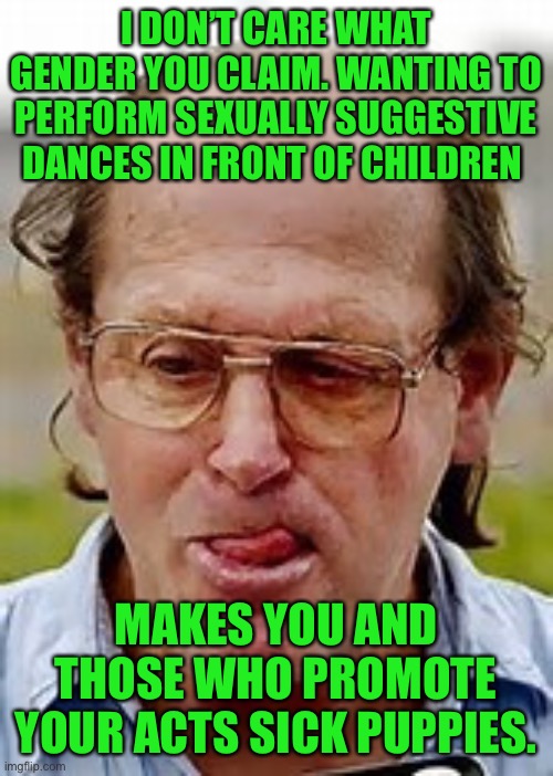 Jail or a mental institution is where you belong | I DON’T CARE WHAT GENDER YOU CLAIM. WANTING TO PERFORM SEXUALLY SUGGESTIVE DANCES IN FRONT OF CHILDREN; MAKES YOU AND THOSE WHO PROMOTE YOUR ACTS SICK PUPPIES. | image tagged in pedophile,sicko mode,sick and disgusting,go directly to jail | made w/ Imgflip meme maker