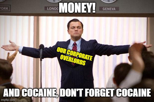 wolf of wallstreet | MONEY! AND COCAINE, DON'T FORGET COCAINE OUR CORPORATE OVERLORDS | image tagged in wolf of wallstreet | made w/ Imgflip meme maker