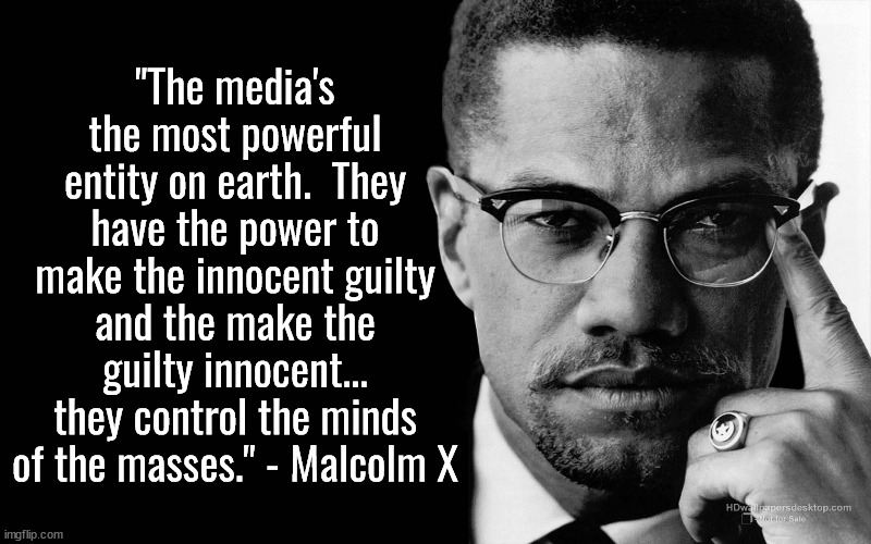 His words on the media are more true today than in his day. | "The media's the most powerful entity on earth.  They have the power to make the innocent guilty and the make the guilty innocent... they control the minds of the masses." - Malcolm X | image tagged in malcolm x,media,false information,leftist propaganda | made w/ Imgflip meme maker