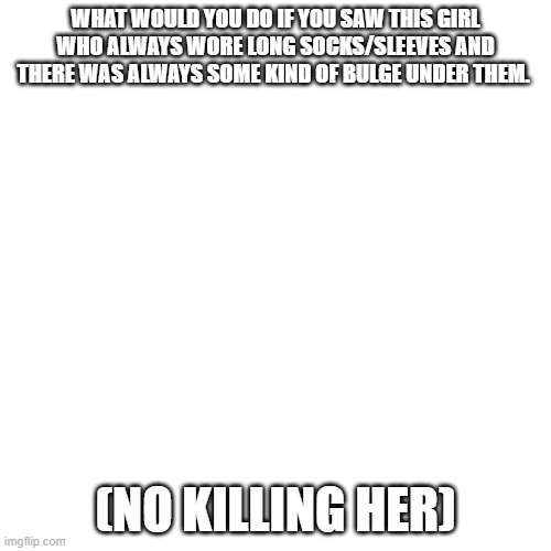 Blank Transparent Square | WHAT WOULD YOU DO IF YOU SAW THIS GIRL WHO ALWAYS WORE LONG SOCKS/SLEEVES AND THERE WAS ALWAYS SOME KIND OF BULGE UNDER THEM. (NO KILLING HER) | image tagged in memes,blank transparent square | made w/ Imgflip meme maker