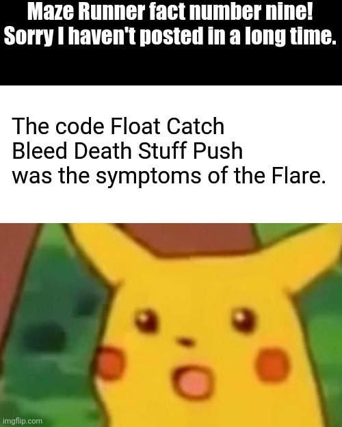 Maze Runner fact of the week! Ninth one! Sorry it took so long. | Maze Runner fact number nine! Sorry I haven't posted in a long time. The code Float Catch Bleed Death Stuff Push was the symptoms of the Flare. | image tagged in memes,surprised pikachu,maze runner,code | made w/ Imgflip meme maker
