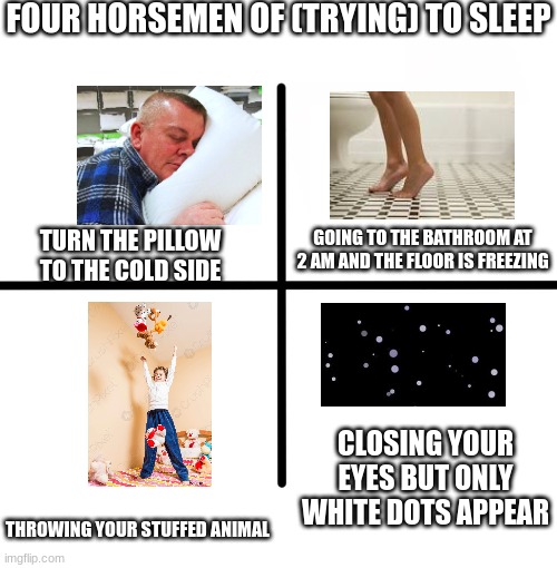 WE DID ALL OF THOSE THINGS AT LEAST ONCE OKAY | FOUR HORSEMEN OF (TRYING) TO SLEEP; GOING TO THE BATHROOM AT 2 AM AND THE FLOOR IS FREEZING; TURN THE PILLOW TO THE COLD SIDE; CLOSING YOUR EYES BUT ONLY WHITE DOTS APPEAR; THROWING YOUR STUFFED ANIMAL | image tagged in memes,blank starter pack | made w/ Imgflip meme maker