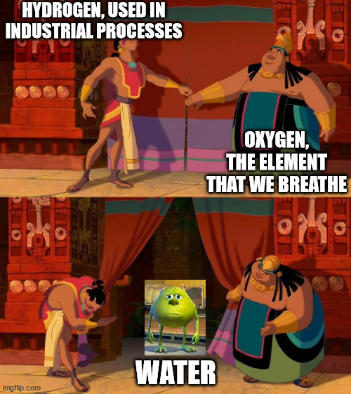 water | HYDROGEN, USED IN INDUSTRIAL PROCESSES; OXYGEN, THE ELEMENT THAT WE BREATHE; WATER | image tagged in curtain reveal,water,hydrogen,oxygen,mike wazowski | made w/ Imgflip meme maker