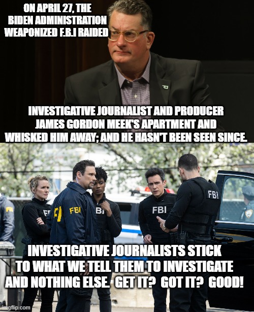 There's no humor in this one . . . just the truth. | ON APRIL 27, THE BIDEN ADMINISTRATION WEAPONIZED F.B.I RAIDED; INVESTIGATIVE JOURNALIST AND PRODUCER JAMES GORDON MEEK'S APARTMENT AND WHISKED HIM AWAY; AND HE HASN'T BEEN SEEN SINCE. INVESTIGATIVE JOURNALISTS STICK TO WHAT WE TELL THEM TO INVESTIGATE AND NOTHING ELSE.  GET IT?  GOT IT?  GOOD! | image tagged in truth | made w/ Imgflip meme maker