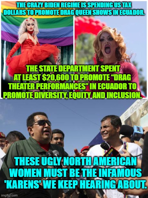 The crazy from leftists just keeps getting crazier and crazier. | THE CRAZY BIDEN REGIME IS SPENDING US TAX DOLLARS TO PROMOTE DRAG QUEEN SHOWS IN ECUADOR. THE STATE DEPARTMENT SPENT AT LEAST $20,600 TO PROMOTE “DRAG THEATER PERFORMANCES” IN ECUADOR TO PROMOTE DIVERSITY, EQUITY AND INCLUSION. THESE UGLY NORTH AMERICAN WOMEN MUST BE THE INFAMOUS 'KARENS' WE KEEP HEARING ABOUT. | image tagged in crazy | made w/ Imgflip meme maker