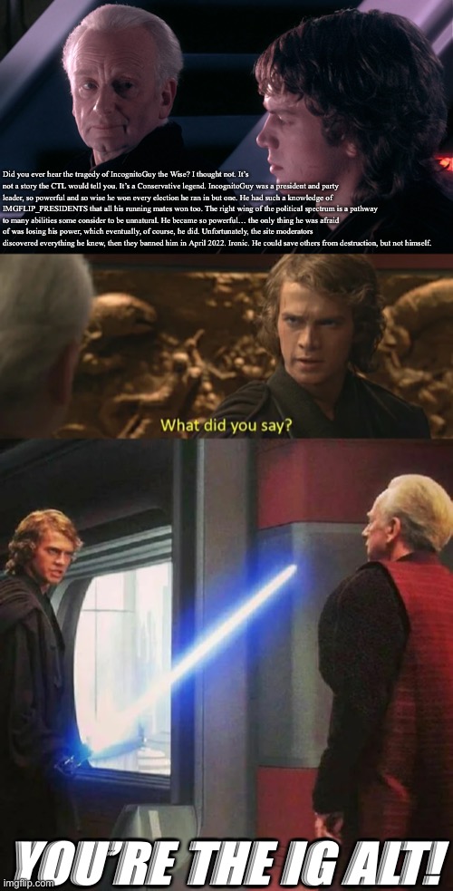 Plot twist: They’re both IG alts | Did you ever hear the tragedy of IncognitoGuy the Wise? I thought not. It’s not a story the CTL would tell you. It’s a Conservative legend. IncognitoGuy was a president and party leader, so powerful and so wise he won every election he ran in but one. He had such a knowledge of IMGFLIP_PRESIDENTS that all his running mates won too. The right wing of the political spectrum is a pathway to many abilities some consider to be unnatural. He became so powerful… the only thing he was afraid of was losing his power, which eventually, of course, he did. Unfortunately, the site moderators discovered everything he knew, then they banned him in April 2022. Ironic. He could save others from destruction, but not himself. YOU’RE THE IG ALT! | made w/ Imgflip meme maker