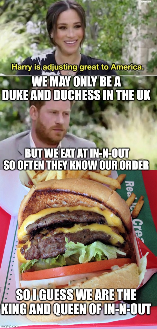No wonder she wanted out of UK: no In-N-Outs | WE MAY ONLY BE A DUKE AND DUCHESS IN THE UK; BUT WE EAT AT IN-N-OUT SO OFTEN THEY KNOW OUR ORDER; SO I GUESS WE ARE THE KING AND QUEEN OF IN-N-OUT | image tagged in harry adjusting to america meghan,in n out,royalty | made w/ Imgflip meme maker