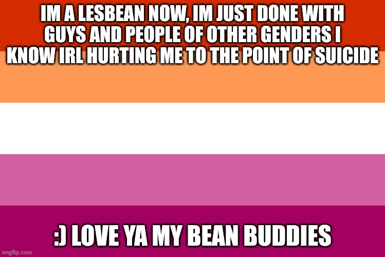 Lesbian flag | IM A LESBEAN NOW, IM JUST DONE WITH GUYS AND PEOPLE OF OTHER GENDERS I KNOW IRL HURTING ME TO THE POINT OF SUICIDE; :) LOVE YA MY BEAN BUDDIES | image tagged in lesbian flag | made w/ Imgflip meme maker