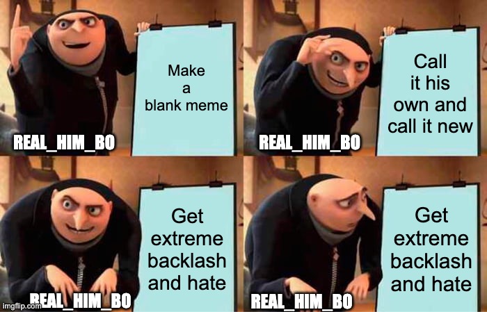 All his memes have about 100 views and 0 upvotes | Make a blank meme; Call it his own and call it new; REAL_HIM_BO; REAL_HIM_BO; Get extreme backlash and hate; Get extreme backlash and hate; REAL_HIM_BO; REAL_HIM_BO | image tagged in memes,gru's plan,idiots | made w/ Imgflip meme maker