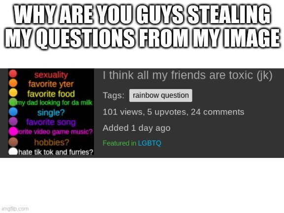 WHYYY | WHY ARE YOU GUYS STEALING MY QUESTIONS FROM MY IMAGE | image tagged in blank white template | made w/ Imgflip meme maker
