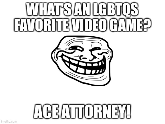 Blank White Template | WHAT'S AN LGBTQS FAVORITE VIDEO GAME? ACE ATTORNEY! | image tagged in blank white template | made w/ Imgflip meme maker