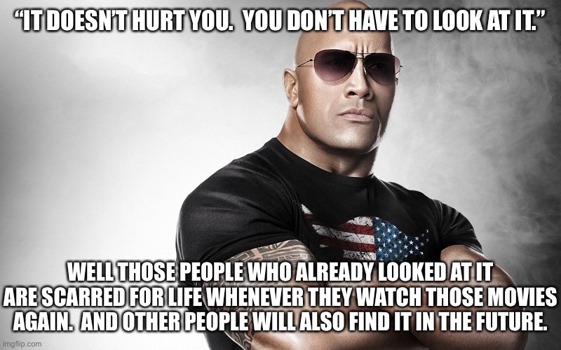 dwayne johnson | “IT DOESN’T HURT YOU.  YOU DON’T HAVE TO LOOK AT IT.” WELL THOSE PEOPLE WHO ALREADY LOOKED AT IT ARE SCARRED FOR LIFE WHENEVER THEY WATCH TH | image tagged in dwayne johnson | made w/ Imgflip meme maker