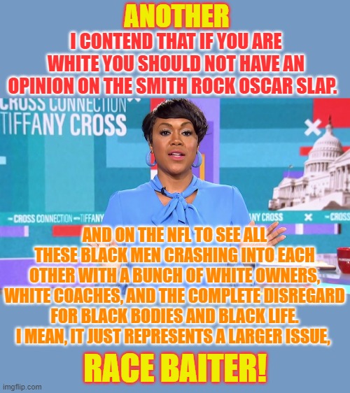 Only on MSNBC | ANOTHER; I CONTEND THAT IF YOU ARE WHITE YOU SHOULD NOT HAVE AN OPINION ON THE SMITH ROCK OSCAR SLAP. AND ON THE NFL TO SEE ALL THESE BLACK MEN CRASHING INTO EACH OTHER WITH A BUNCH OF WHITE OWNERS, WHITE COACHES, AND THE COMPLETE DISREGARD FOR BLACK BODIES AND BLACK LIFE. I MEAN, IT JUST REPRESENTS A LARGER ISSUE, RACE BAITER! | image tagged in memes,politics,msnbc,race,bait,racism | made w/ Imgflip meme maker