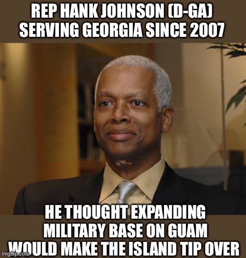 Hank Johnson | REP HANK JOHNSON (D-GA)
SERVING GEORGIA SINCE 2007 HE THOUGHT EXPANDING MILITARY BASE ON GUAM WOULD MAKE THE ISLAND TIP OVER | image tagged in hank johnson | made w/ Imgflip meme maker