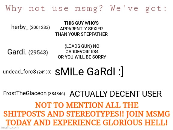 Took me like 10 minutes to make  | Why not use msmg? We've got:; THIS GUY WHO'S APPARENTLY SEXIER THAN YOUR STEPFATHER; (LOADS GUN) NO GARDEVOIR R34 OR YOU WILL BE SORRY; sMiLe GaRdI :]; ACTUALLY DECENT USER; NOT TO MENTION ALL THE SHITPOSTS AND STEREOTYPES!! JOIN MSMG TODAY AND EXPERIENCE GLORIOUS HELL! | image tagged in blank white template | made w/ Imgflip meme maker
