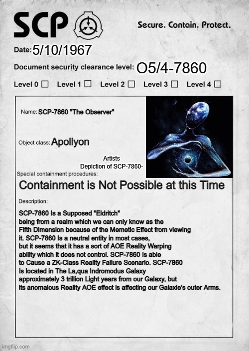 SCP-7860 "The Observer" Inspired by Kuzul's Suggestion | 5/10/1967; O5/4-7860; SCP-7860 "The Observer"; Apollyon; Artists Depiction of SCP-7860-; Containment is Not Possible at this Time; SCP-7860 Is a Supposed "Eldritch" being from a realm which we can only know as the Fifth Dimension because of the Memetic Effect from viewing it. SCP-7860 Is a neutral entity in most cases, but it seems that it has a sort of AOE Reality Warping ability which it does not control. SCP-7860 Is able to Cause a ZK-Class Reality Failure Scenario. SCP-7860 Is located in The La,qua Indromodus Galaxy approximately 3 trillion Light years from our Galaxy, but its anomalous Reality AOE effect is affecting our Galaxie's outer Arms. | image tagged in scp document,eldritch | made w/ Imgflip meme maker