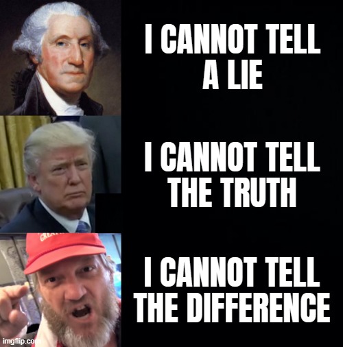 I CANNOT TELL | I CANNOT TELL
A LIE; I CANNOT TELL
THE TRUTH; I CANNOT TELL THE DIFFERENCE | image tagged in truth,lies,brainwashed,moron,scumbag republicans,go away | made w/ Imgflip meme maker