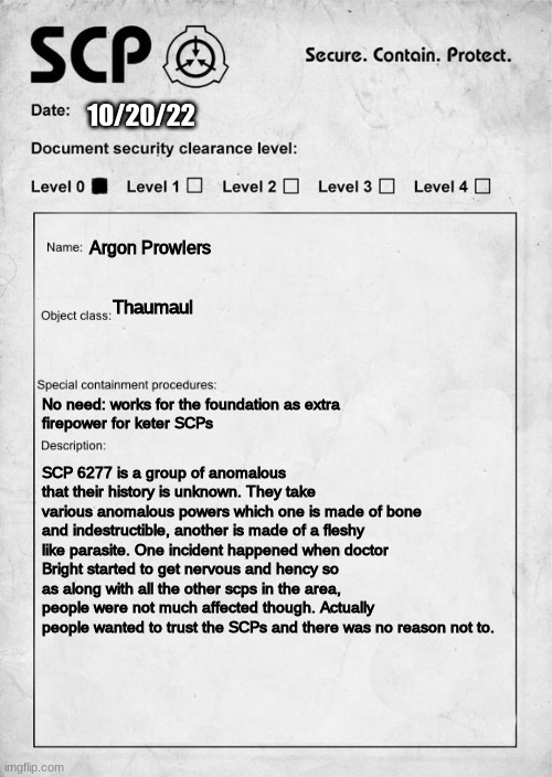 what do you guys think | 10/20/22; Argon Prowlers; Thaumaul; No need: works for the foundation as extra
firepower for keter SCPs; SCP 6277 is a group of anomalous that their history is unknown. They take various anomalous powers which one is made of bone and indestructible, another is made of a fleshy like parasite. One incident happened when doctor Bright started to get nervous and hency so as along with all the other scps in the area, people were not much affected though. Actually people wanted to trust the SCPs and there was no reason not to. | image tagged in scp document | made w/ Imgflip meme maker