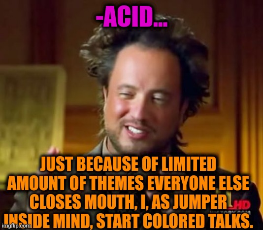-As it going. | -ACID... JUST BECAUSE OF LIMITED AMOUNT OF THEMES EVERYONE ELSE CLOSES MOUTH, I, AS JUMPER INSIDE MIND, START COLORED TALKS. | image tagged in memes,ancient aliens,lsd,drugs are bad,and everybody loses their minds,stop talking | made w/ Imgflip meme maker