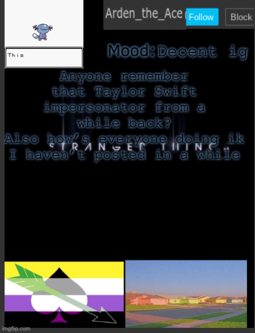 The user was something like TaylorDoesASwift | Decent ig; Anyone remember that Taylor Swift impersonator from a while back?
Also how’s everyone doing ik I haven’t posted in a while | image tagged in arden the ace's template,questions i guess,if u read these comments pancake | made w/ Imgflip meme maker