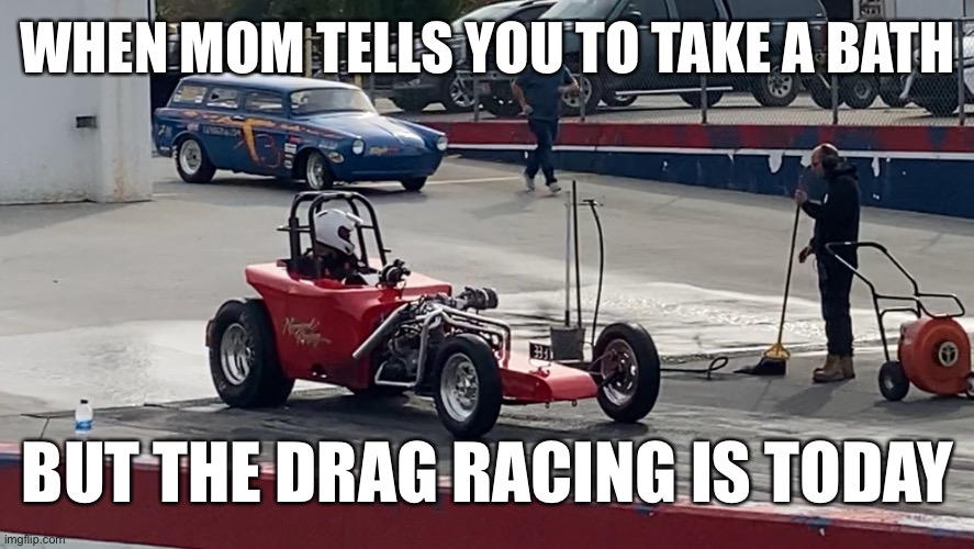 gotta go | WHEN MOM TELLS YOU TO TAKE A BATH; BUT THE DRAG RACING IS TODAY | image tagged in funny,cars,goofy memes,goofy | made w/ Imgflip meme maker