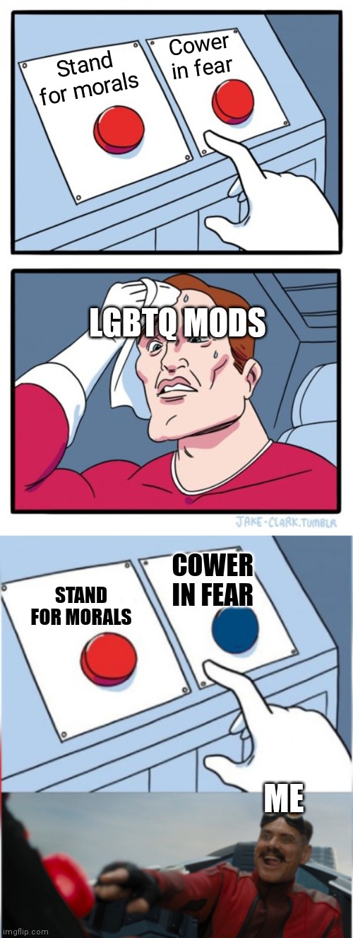 LGBTQ mods are a sad and pathetic punchline | Cower in fear; Stand for morals; LGBTQ MODS; COWER IN FEAR; STAND FOR MORALS; ME | image tagged in memes,two buttons,robotnik pressing red button | made w/ Imgflip meme maker