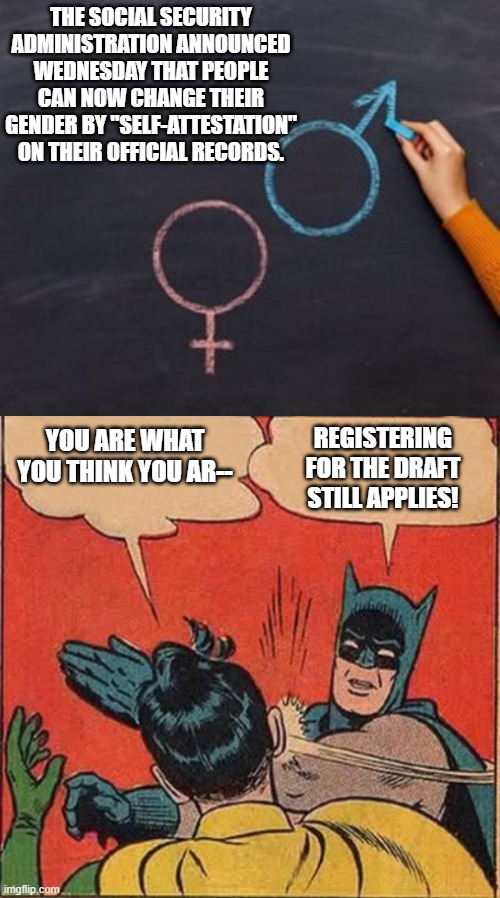 You people are just fooling yourselves. | THE SOCIAL SECURITY ADMINISTRATION ANNOUNCED WEDNESDAY THAT PEOPLE CAN NOW CHANGE THEIR GENDER BY "SELF-ATTESTATION" ON THEIR OFFICIAL RECORDS. YOU ARE WHAT YOU THINK YOU AR--; REGISTERING FOR THE DRAFT STILL APPLIES! | image tagged in reality | made w/ Imgflip meme maker