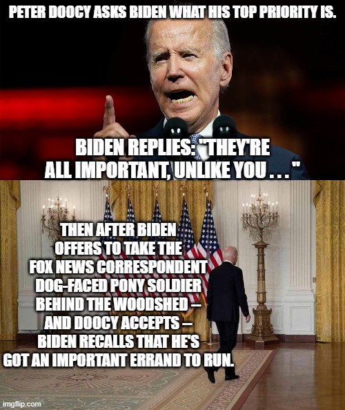 Meh . . . the first half of the meme actually did happen. | PETER DOOCY ASKS BIDEN WHAT HIS TOP PRIORITY IS. BIDEN REPLIES: "THEY'RE ALL IMPORTANT, UNLIKE YOU . . . "; THEN AFTER BIDEN OFFERS TO TAKE THE FOX NEWS CORRESPONDENT DOG-FACED PONY SOLDIER BEHIND THE WOODSHED -- AND DOOCY ACCEPTS -- BIDEN RECALLS THAT HE'S GOT AN IMPORTANT ERRAND TO RUN. | image tagged in semi real | made w/ Imgflip meme maker