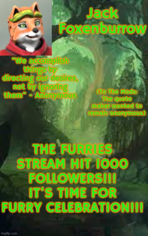 1000 Followers on the Furries-stream!!! | "We accomplish things by directing our desires, not by ignoring them" - Anonymous; (To The Mods: The quote maker wanted to remain anonymous); THE FURRIES STREAM HIT 1000 FOLLOWERS!!! IT'S TIME FOR FURRY CELEBRATION!!! | image tagged in jack foxenburrow template do not steal | made w/ Imgflip meme maker