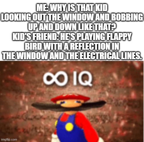 he do be smort, though | ME: WHY IS THAT KID LOOKING OUT THE WINDOW AND BOBBING UP AND DOWN LIKE THAT?
KID'S FRIEND: HE'S PLAYING FLAPPY BIRD WITH A REFLECTION IN THE WINDOW AND THE ELECTRICAL LINES. | image tagged in infinite iq,flappy bird | made w/ Imgflip meme maker