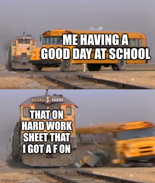 A train hitting a school bus | ME HAVING A GOOD DAY AT SCHOOL; THAT ON HARD WORK SHEET THAT I GOT A F ON | image tagged in a train hitting a school bus | made w/ Imgflip meme maker