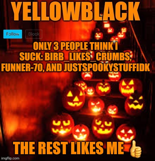 Temporary yellowblack Halloween announcement template | ONLY 3 PEOPLE THINK I SUCK: BIRB_LIKES_CRUMBS, FUNNER-70, AND JUSTSPOOKYSTUFFIDK; THE REST LIKES ME 👍 | image tagged in temporary yellowblack halloween announcement template | made w/ Imgflip meme maker