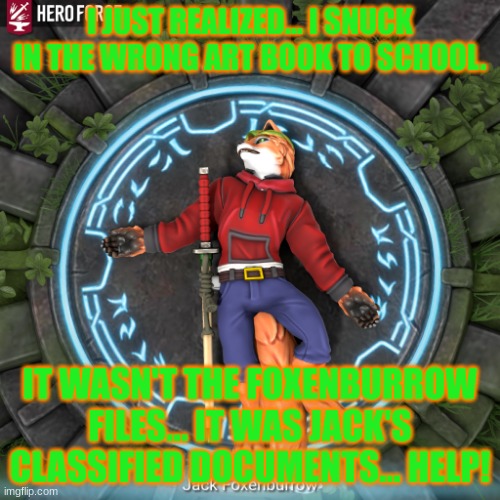 DANG NABBIT!!! | I JUST REALIZED... I SNUCK IN THE WRONG ART BOOK TO SCHOOL. IT WASN'T THE FOXENBURROW FILES... IT WAS JACK'S CLASSIFIED DOCUMENTS... HELP! | image tagged in bored hero forge fox | made w/ Imgflip meme maker