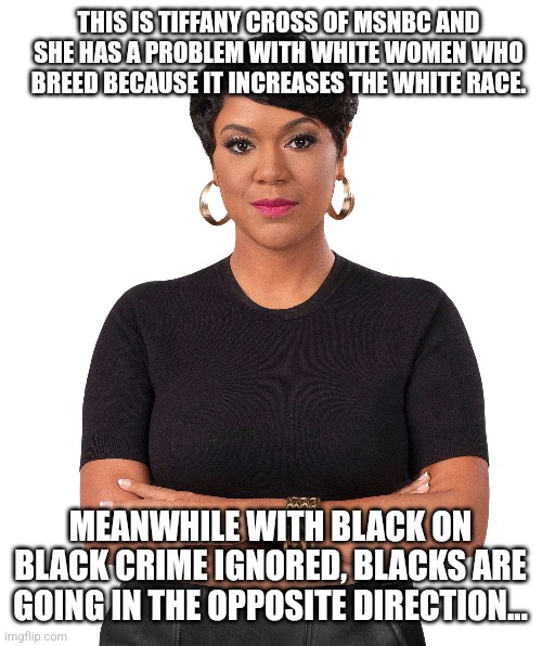 MSNBC...where idjuts go to breed | THIS IS TIFFANY CROSS OF MSNBC AND SHE HAS A PROBLEM WITH WHITE WOMEN WHO BREED BECAUSE IT INCREASES THE WHITE RACE. MEANWHILE WITH BLACK ON BLACK CRIME IGNORED, BLACKS ARE GOING IN THE OPPOSITE DIRECTION... | image tagged in msnbc,stupid liberals,racism,dnc,democrats,bitch please | made w/ Imgflip meme maker